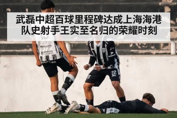 武磊中超百球里程碑达成上海海港队史射手王实至名归的荣耀时刻