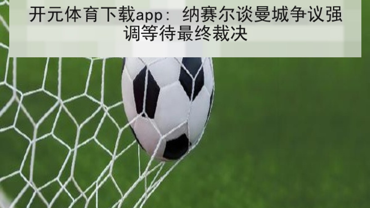开元体育下载app: 纳赛尔谈曼城争议强调等待最终裁决