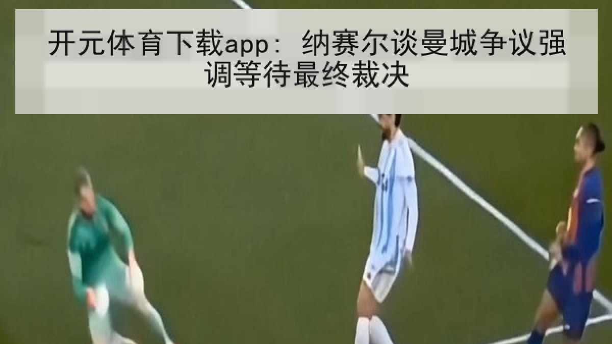 开元体育下载app: 纳赛尔谈曼城争议强调等待最终裁决